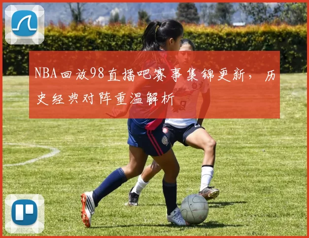 NBA回放98直播吧赛事集锦更新，历史经典对阵重温解析
