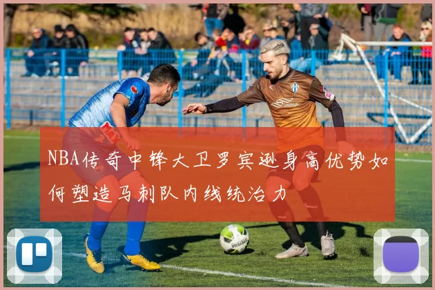 NBA传奇中锋大卫罗宾逊身高优势如何塑造马刺队内线统治力
