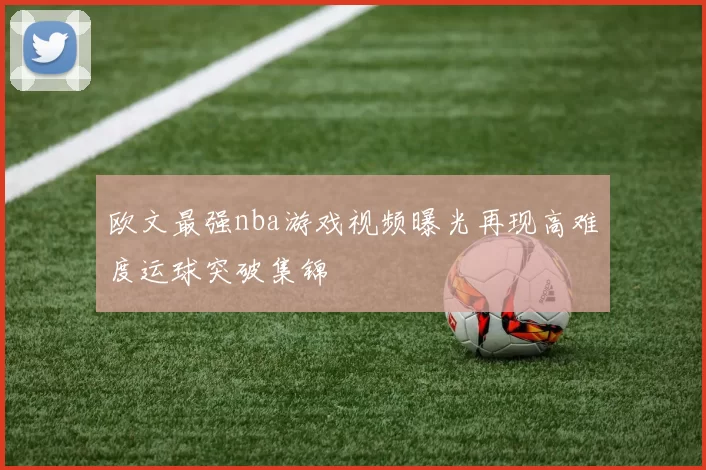 欧文最强nba游戏视频曝光再现高难度运球突破集锦