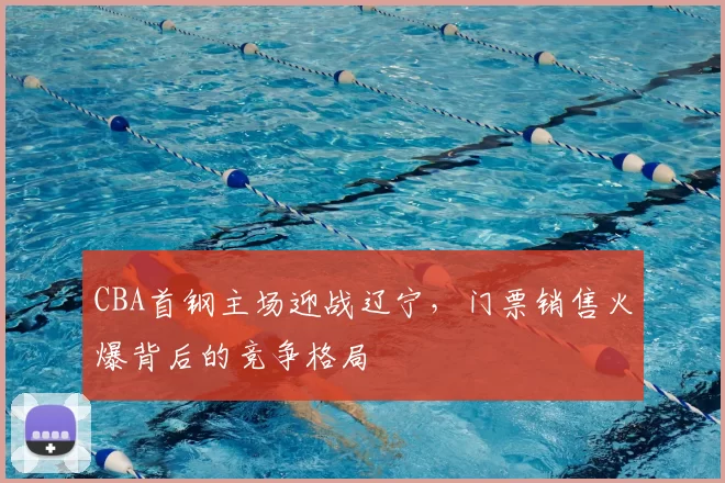 CBA首钢主场迎战辽宁,门票销售火爆背后的竞争格局