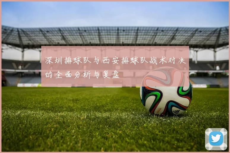 深圳排球队与西安排球队战术对决的全面分析与复盘