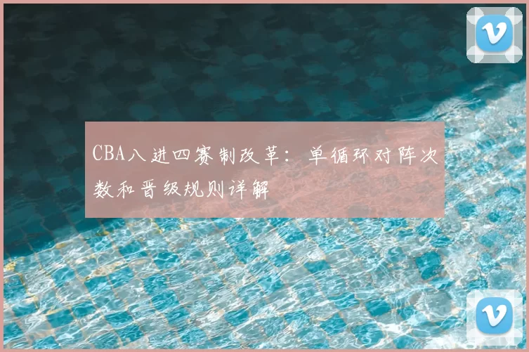 CBA八进四赛制改革:单循环对阵次数和晋级规则详解