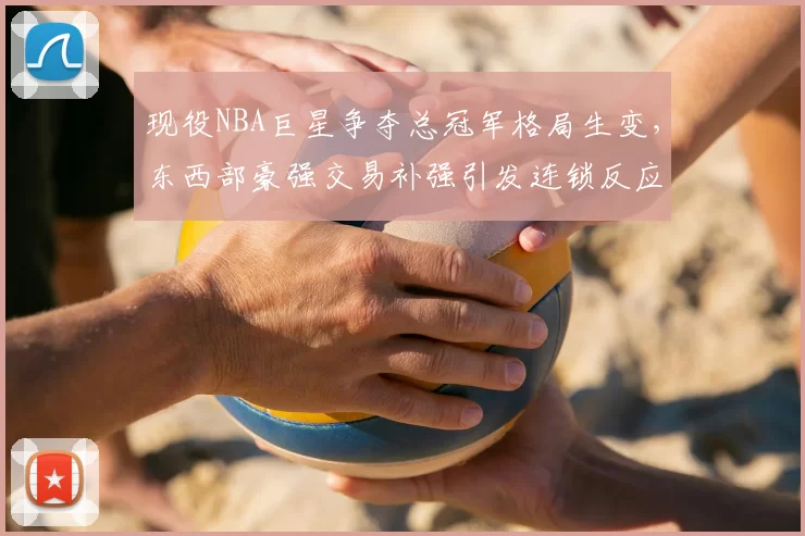 现役NBA巨星争夺总冠军格局生变,东西部豪强交易补强引发连锁反应