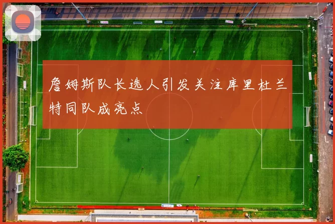 詹姆斯队长选人引发关注库里杜兰特同队成亮点