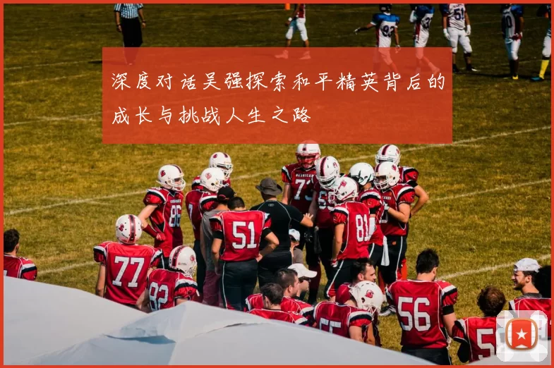 深度对话吴强探索和平精英背后的成长与挑战人生之路