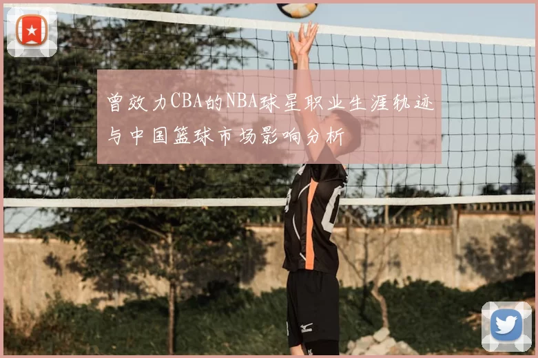 曾效力CBA的NBA球星职业生涯轨迹与中国篮球市场影响分析