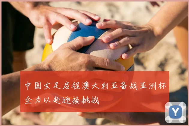 中国女足启程澳大利亚备战亚洲杯全力以赴迎接挑战