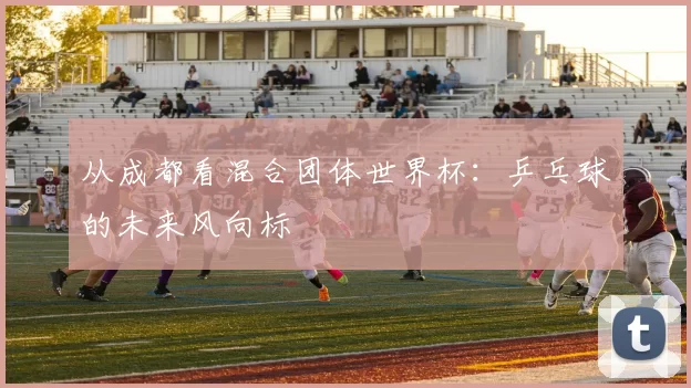 从成都看混合团体世界杯：乒乓球的未来风向标