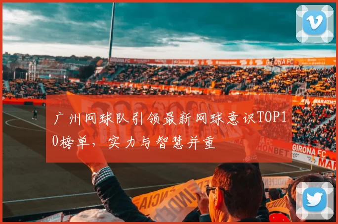 广州网球队引领最新网球意识TOP10榜单,实力与智慧并重