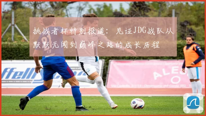 挑战者杯特别报道:见证JDG战队从默默无闻到巅峰之路的成长历程