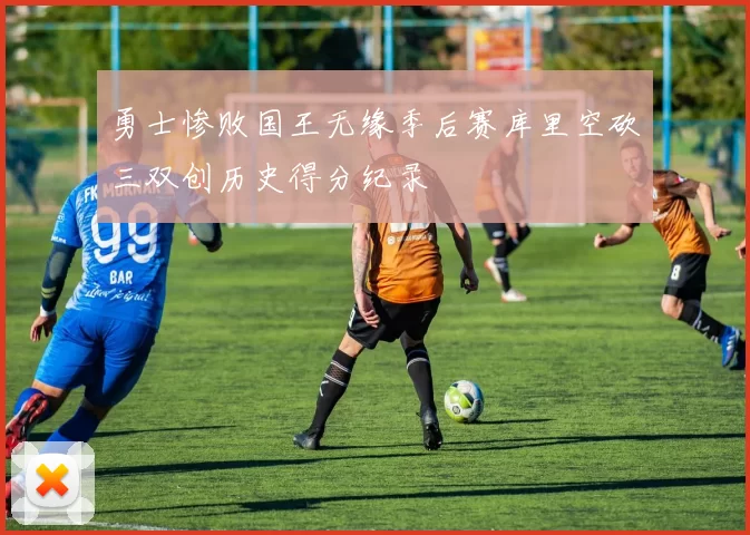 勇士惨败国王无缘季后赛库里空砍三双创历史得分纪录