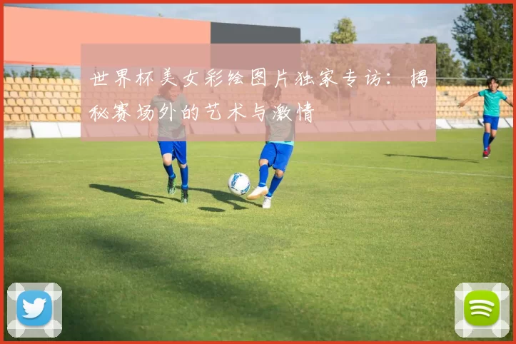 世界杯美女彩绘图片独家专访:揭秘赛场外的艺术与激情