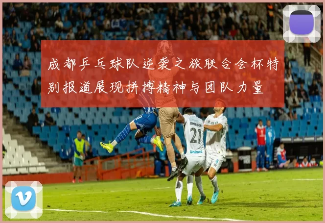 成都乒乓球队逆袭之旅联合会杯特别报道展现拼搏精神与团队力量
