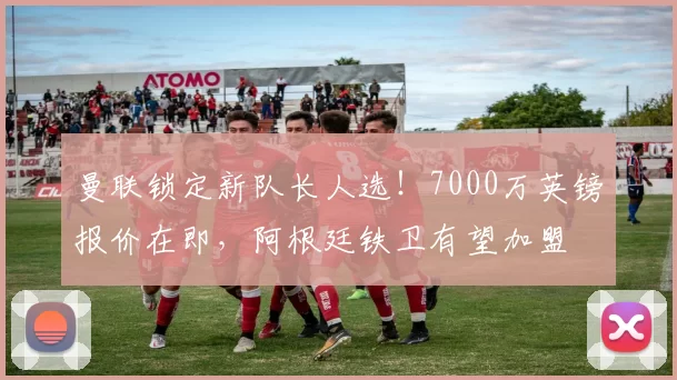 曼联锁定新队长人选！7000万英镑报价在即，阿根廷铁卫有望加盟