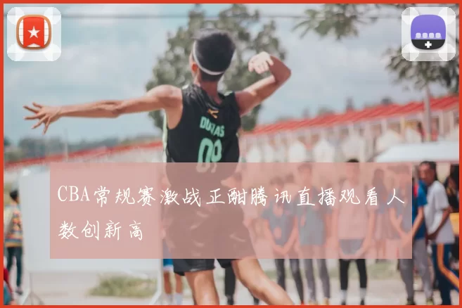 CBA常规赛激战正酣腾讯直播观看人数创新高