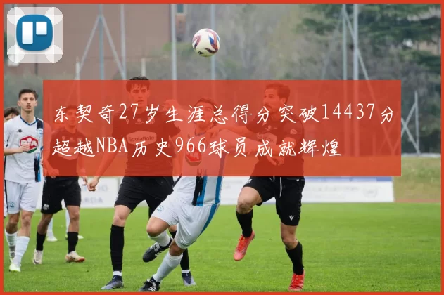 东契奇27岁生涯总得分突破14437分超越NBA历史966球员成就辉煌