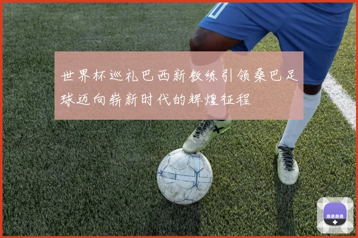 世界杯巡礼巴西新教练引领桑巴足球迈向崭新时代的辉煌征程