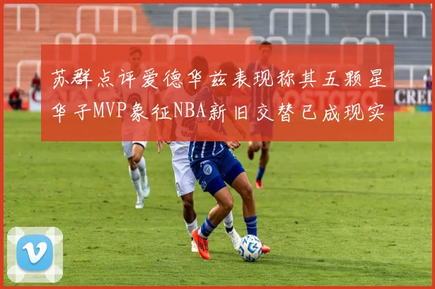 苏群点评爱德华兹表现称其五颗星华子MVP象征NBA新旧交替已成现实