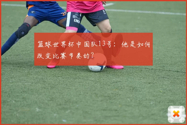 篮球世界杯中国队13号:他是如何改变比赛节奏的?
