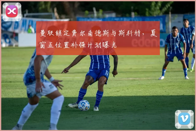 曼联锁定费尔南德斯与斯科特,夏窗五位置补强计划曝光