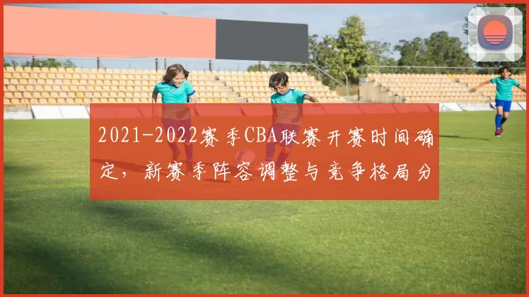 2021-2022赛季CBA联赛开赛时间确定,新赛季阵容调整与竞争格局分析