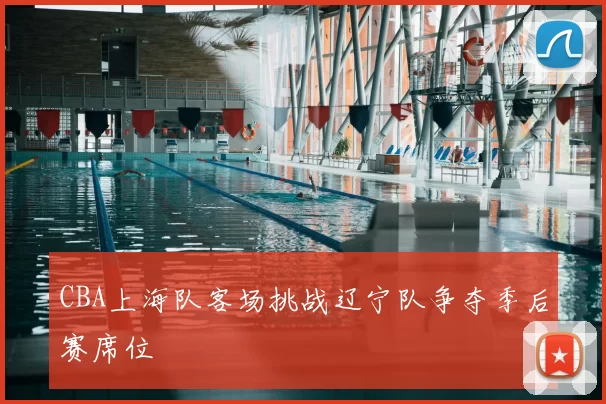 CBA上海队客场挑战辽宁队争夺季后赛席位