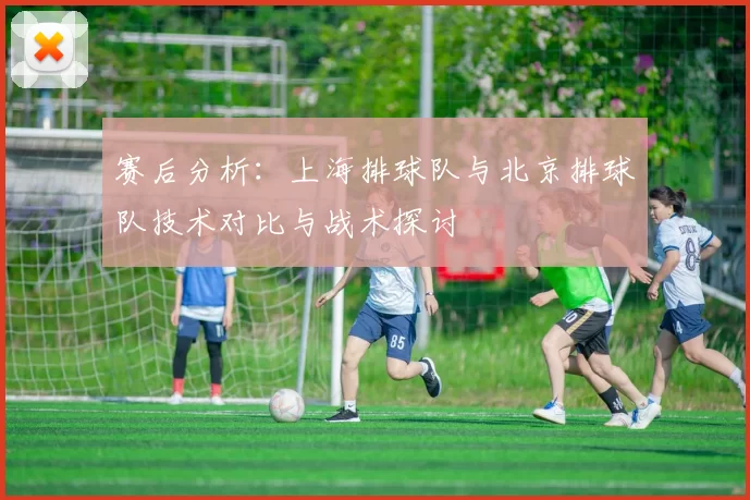 赛后分析：上海排球队与北京排球队技术对比与战术探讨