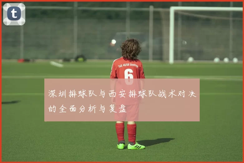 深圳排球队与西安排球队战术对决的全面分析与复盘