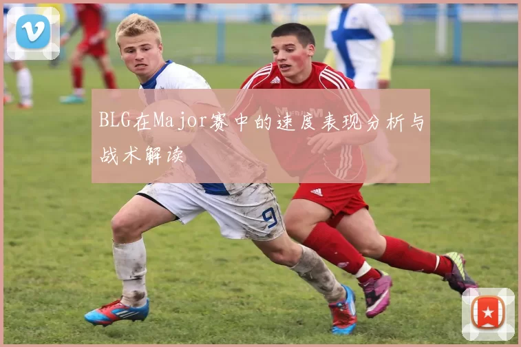 BLG在Major赛中的速度表现分析与战术解读