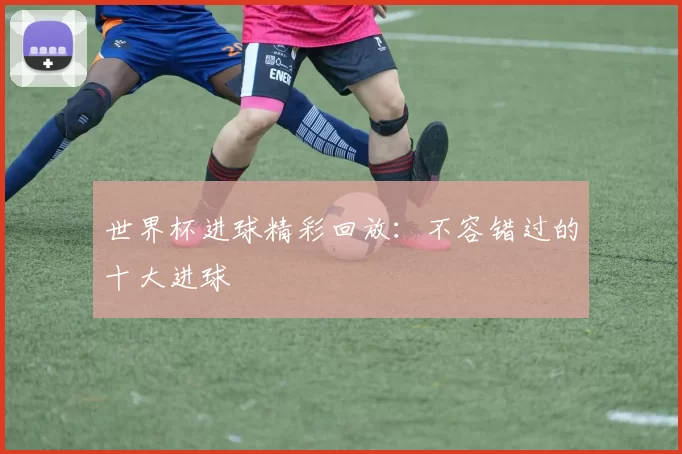 世界杯进球精彩回放：不容错过的十大进球