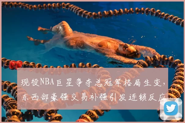 现役NBA巨星争夺总冠军格局生变,东西部豪强交易补强引发连锁反应