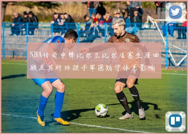 NBA传奇中锋比尔兰比尔活塞生涯回顾及其对坏孩子军团防守体系影响