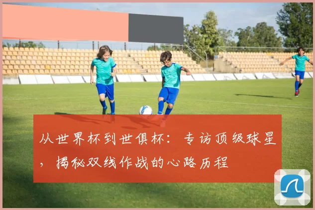 从世界杯到世俱杯：专访顶级球星，揭秘双线作战的心路历程