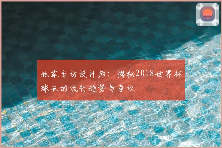 独家专访设计师:揭秘2018世界杯球衣的流行趋势与争议
