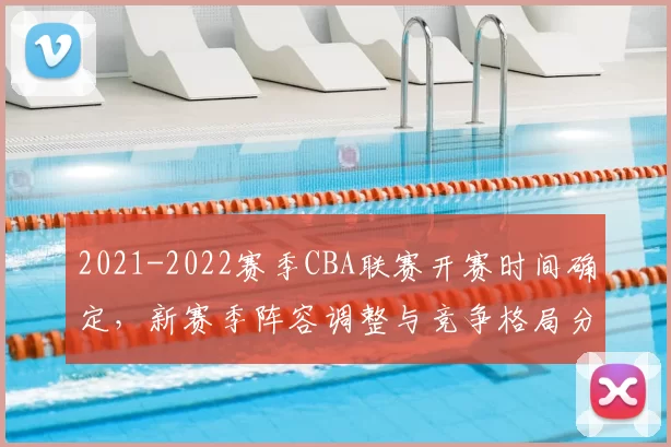 2021-2022赛季CBA联赛开赛时间确定,新赛季阵容调整与竞争格局分析
