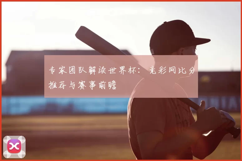 专家团队解读世界杯：竞彩网比分推荐与赛事前瞻