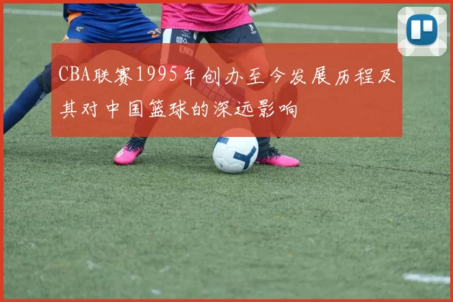CBA联赛1995年创办至今发展历程及其对中国篮球的深远影响