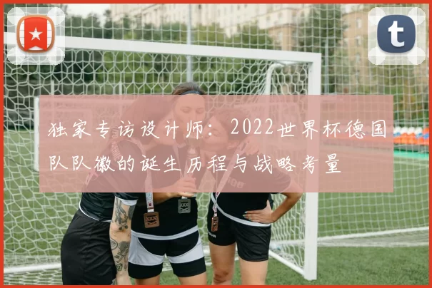 独家专访设计师:2022世界杯德国队队徽的诞生历程与战略考量
