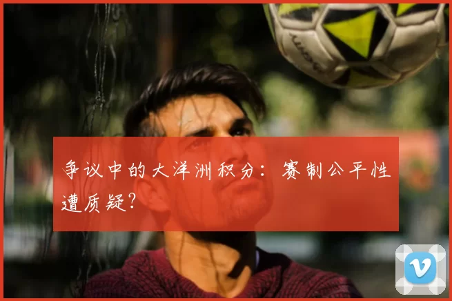 争议中的大洋洲积分：赛制公平性遭质疑？