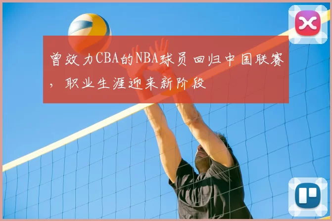 曾效力CBA的NBA球员回归中国联赛,职业生涯迎来新阶段