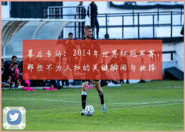 幕后专访:2014年世界杯冠军赛,那些不为人知的关键瞬间与抉择