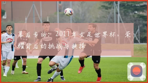 幕后专访:2011年女足世界杯,荣耀背后的挑战与抉择