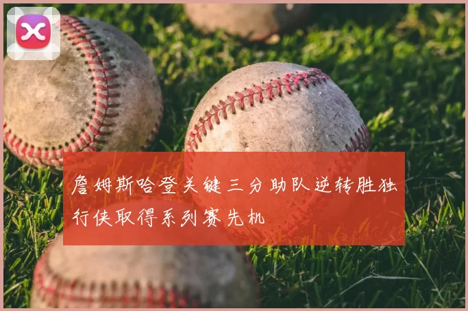 詹姆斯哈登关键三分助队逆转胜独行侠取得系列赛先机