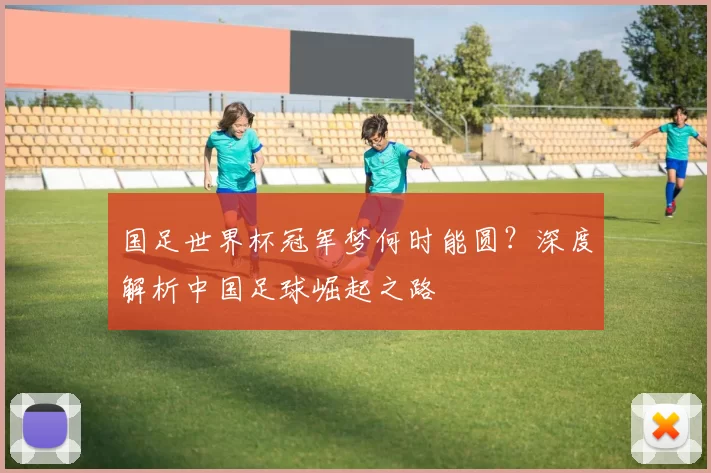国足世界杯冠军梦何时能圆？深度解析中国足球崛起之路