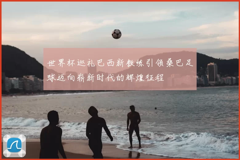 世界杯巡礼巴西新教练引领桑巴足球迈向崭新时代的辉煌征程