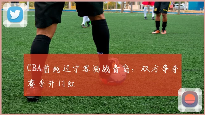 CBA首轮辽宁客场战青岛,双方争夺赛季开门红