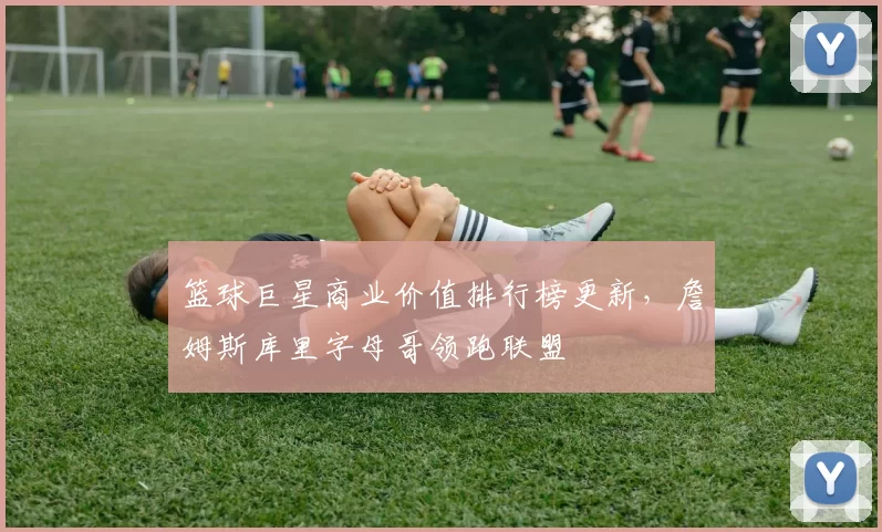篮球巨星商业价值排行榜更新,詹姆斯库里字母哥领跑联盟