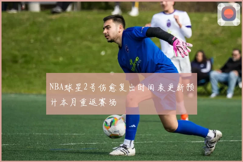 NBA球星2号伤愈复出时间表更新预计本月重返赛场