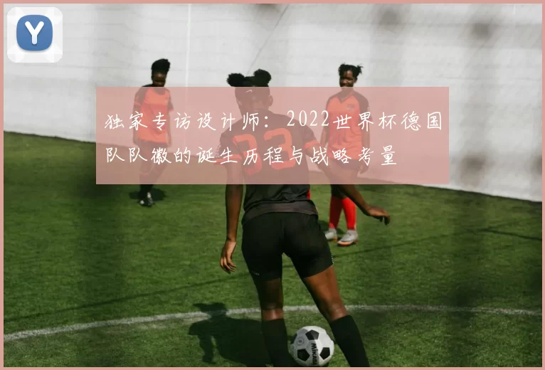 独家专访设计师:2022世界杯德国队队徽的诞生历程与战略考量