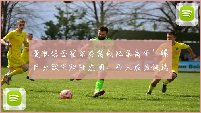 曼联想签霍尔恐需创纪录高价!曝巨头欲买欧陆左闸,两人成为候选